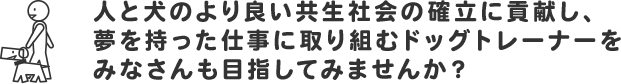 人と犬のより良い共生社会の確立に貢献し、夢を持った仕事に取り組むドッグトレーナーをみなさんも目指してみませんか？